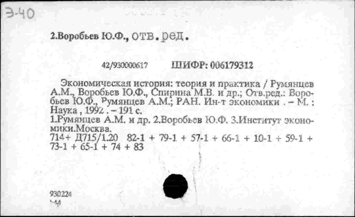 ﻿'НО
2.Воробьев Ю.Ф., ОТВ . £вД.
42/930000617 ШИФР: 006179312
Экономическая история: теория и практика / Румянцев А.М., Воробьев Ю.Ф., Спирина М.В. и др.; Отв.ред.: Воро-бьев Ю.Ф.. Румянцев А.М.; РАН. Ин-т экономики . - М.: Наука, 1992 . -191 с.
1.Румянцев А.М. и др. 2,Воробьев Ю.Ф. З.Институт эконо-мики.Москва.
714+ Д715/1.20 82-1 + 79-1 + 57-1 + 66-1 + 10-1 + 59-1 + 73-1 + 65-1 + 74+83
930224 <-44